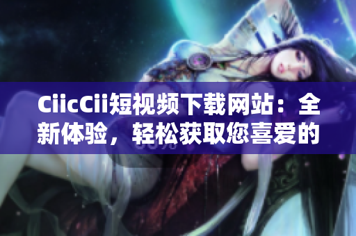 CiicCii短視頻下載網(wǎng)站：全新體驗，輕松獲取您喜愛的視頻