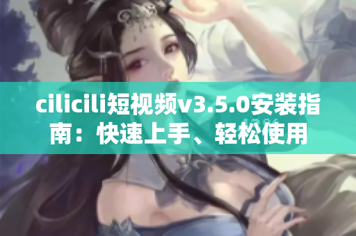 cilicili短視頻v3.5.0安裝指南：快速上手、輕松使用