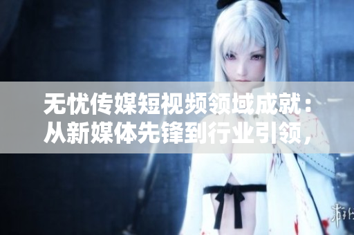 無(wú)憂傳媒短視頻領(lǐng)域成就：從新媒體先鋒到行業(yè)引領(lǐng)，探索短視頻產(chǎn)業(yè)新高度