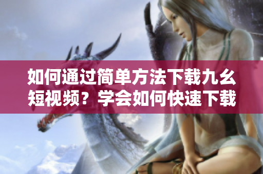 如何通過(guò)簡(jiǎn)單方法下載九幺短視頻？學(xué)會(huì)如何快速下載九幺短視頻，輕松實(shí)現(xiàn)收藏。