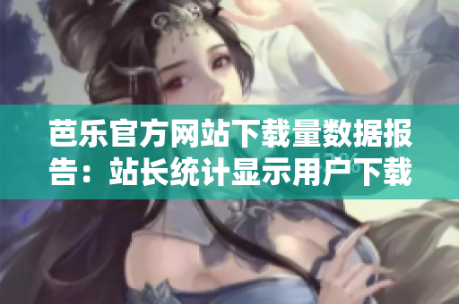 芭樂官方網(wǎng)站下載量數(shù)據(jù)報告：站長統(tǒng)計顯示用戶下載量持續(xù)增長