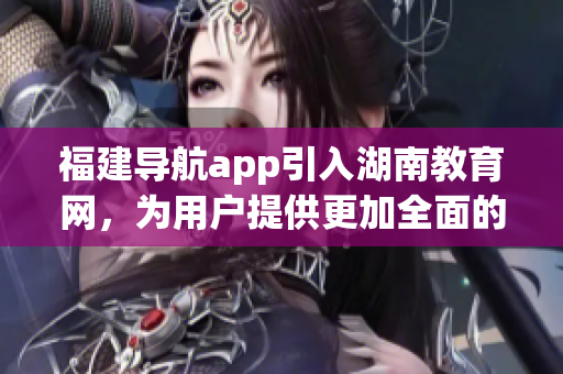 福建導(dǎo)航app引入湖南教育網(wǎng)，為用戶提供更加全面的信息服務(wù)
