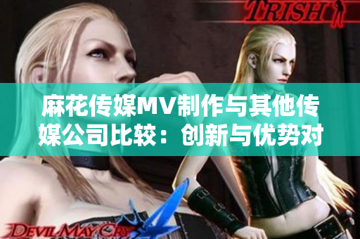 麻花傳媒MV制作與其他傳媒公司比較：創(chuàng)新與優(yōu)勢(shì)對(duì)比