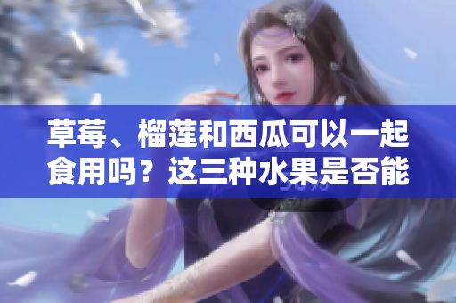 草莓、榴蓮和西瓜可以一起食用嗎？這三種水果是否能一起搭配食用？