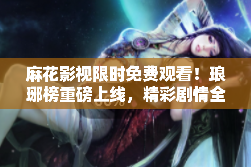麻花影視限時(shí)免費(fèi)觀看！瑯琊榜重磅上線，精彩劇情全新呈現(xiàn)