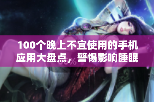 100個(gè)晚上不宜使用的手機(jī)應(yīng)用大盤點(diǎn)，警惕影響睡眠的APP清單