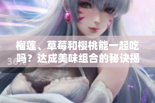 榴蓮、草莓和櫻桃能一起吃嗎？達(dá)成美味組合的秘訣揭秘