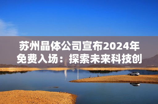 蘇州晶體公司宣布2024年免費(fèi)入場：探索未來科技創(chuàng)新與發(fā)展趨勢(shì)