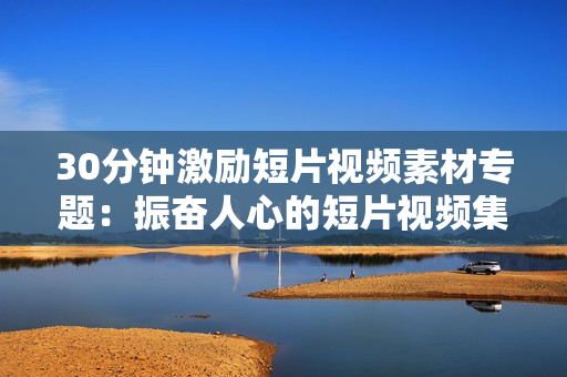 30分鐘激勵(lì)短片視頻素材專題：振奮人心的短片視頻集錦