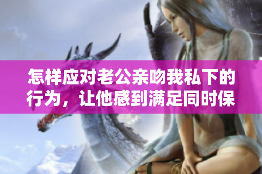 怎樣應(yīng)對(duì)老公親吻我私下的行為，讓他感到滿足同時(shí)保持尊嚴(yán)？