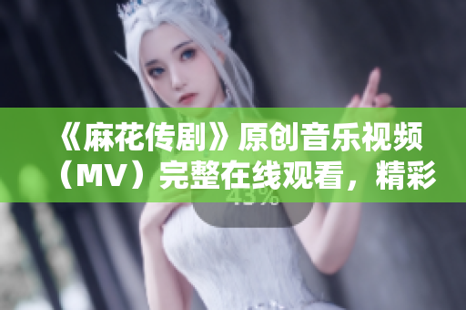 《麻花傳劇》原創(chuàng)音樂視頻（MV）完整在線觀看，精彩視聽盡在此！