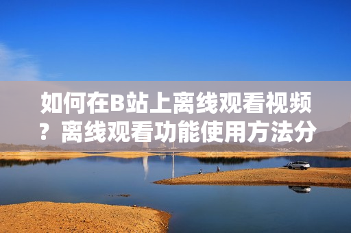 如何在B站上離線觀看視頻？離線觀看功能使用方法分享