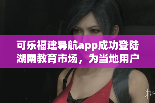 可樂福建導(dǎo)航app成功登陸湖南教育市場(chǎng)，為當(dāng)?shù)赜脩籼峁┍憬莘?wù)