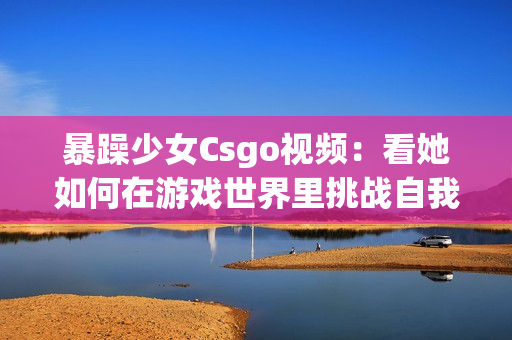 暴躁少女Csgo視頻：看她如何在游戲世界里挑戰(zhàn)自我，以及她的游戲技能如何讓人驚嘆