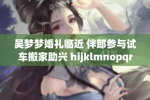 吳夢(mèng)夢(mèng)婚禮臨近 伴郎參與試車(chē)搬家助興 hijklmnopqrstuvwxyz