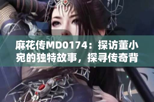 麻花傳MD0174：探訪董小宛的獨(dú)特故事，探尋傳奇背后的秘密