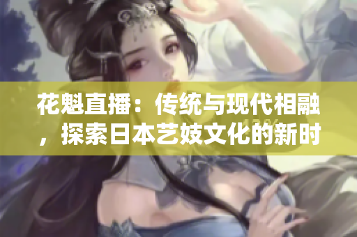 花魁直播：傳統(tǒng)與現(xiàn)代相融，探索日本藝妓文化的新時代直播體驗(yàn)