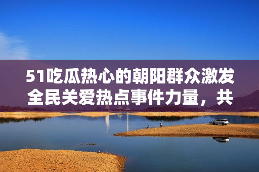 51吃瓜熱心的朝陽群眾激發(fā)全民關(guān)愛熱點事件力量，共同打造社會正能量