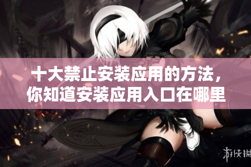 十大禁止安裝應(yīng)用的方法，你知道安裝應(yīng)用入口在哪里嗎？