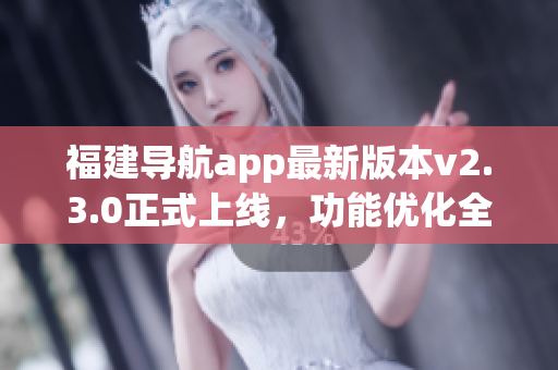 福建導(dǎo)航app最新版本v2.3.0正式上線，功能優(yōu)化全面升級(jí)！