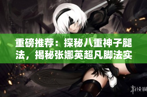 重磅推薦：探秘八重神子腿法，揭秘張娜英超凡腳法實(shí)力