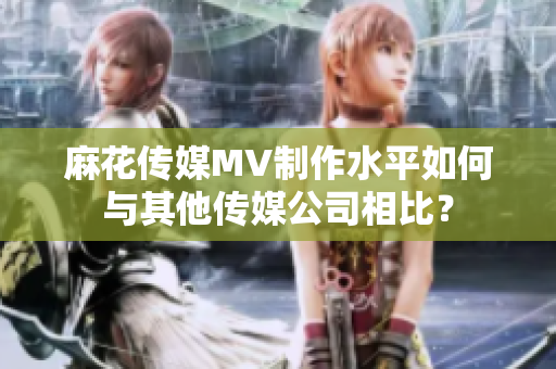 麻花傳媒MV制作水平如何與其他傳媒公司相比？