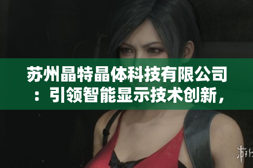 蘇州晶特晶體科技有限公司：引領(lǐng)智能顯示技術(shù)創(chuàng)新，致力于晶體研發(fā)與應(yīng)用