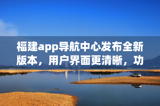 福建app導(dǎo)航中心發(fā)布全新版本，用戶(hù)界面更清晰，功能更強(qiáng)大，為您提供更便捷的導(dǎo)航服務(wù)