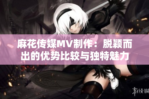 麻花傳媒MV制作：脫穎而出的優(yōu)勢比較與獨(dú)特魅力