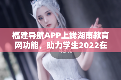 福建導(dǎo)航APP上線湖南教育網(wǎng)功能，助力學(xué)生2022在線學(xué)習(xí)