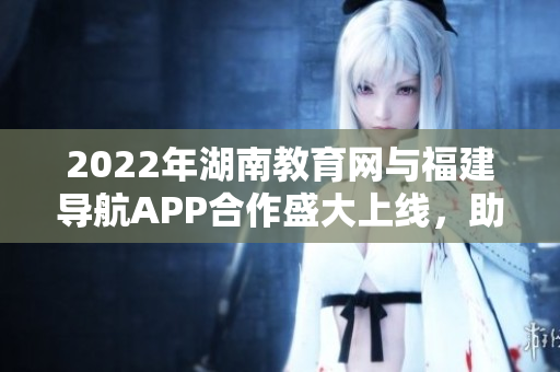2022年湖南教育網(wǎng)與福建導航APP合作盛大上線，助力學子暢游互聯(lián)網(wǎng)海洋