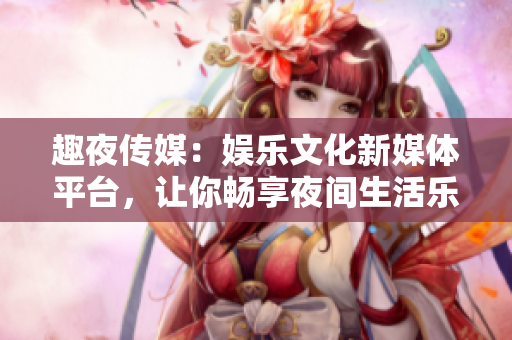 趣夜傳媒：娛樂文化新媒體平臺，讓你暢享夜間生活樂趣
