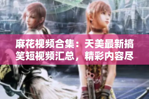 麻花視頻合集：天美最新搞笑短視頻匯總，精彩內(nèi)容盡在其中