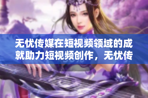 無憂傳媒在短視頻領域的成就助力短視頻創(chuàng)作，無憂傳媒為內(nèi)容創(chuàng)作者提供全方位支持