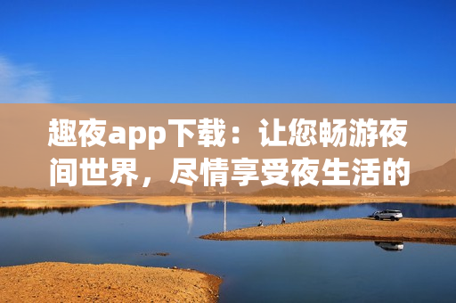 趣夜app下載：讓您暢游夜間世界，盡情享受夜生活的熱情