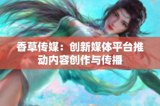 香草傳媒：創(chuàng)新媒體平臺推動(dòng)內(nèi)容創(chuàng)作與傳播