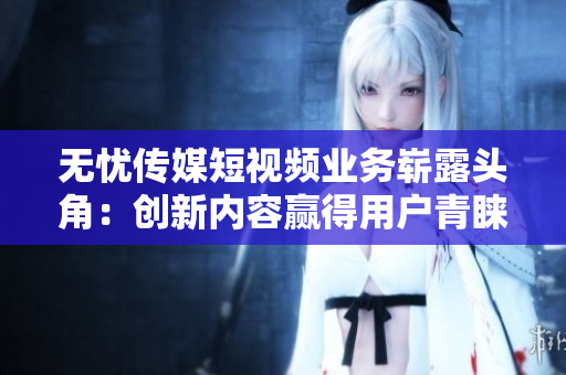 無憂傳媒短視頻業(yè)務(wù)嶄露頭角：創(chuàng)新內(nèi)容贏得用戶青睞