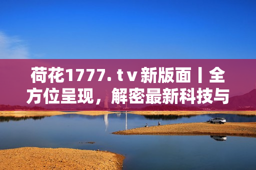 荷花1777. tⅴ新版面丨全方位呈現(xiàn)，解密最新科技與創(chuàng)新產(chǎn)品
