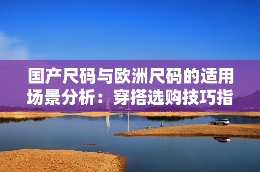 國產(chǎn)尺碼與歐洲尺碼的適用場景分析：穿搭選購技巧指南