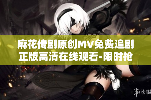麻花傳劇原創(chuàng)MV免費追劇正版高清在線觀看-限時搶先觀看神劇