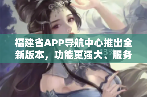 福建省APP導(dǎo)航中心推出全新版本，功能更強大、服務(wù)更便捷