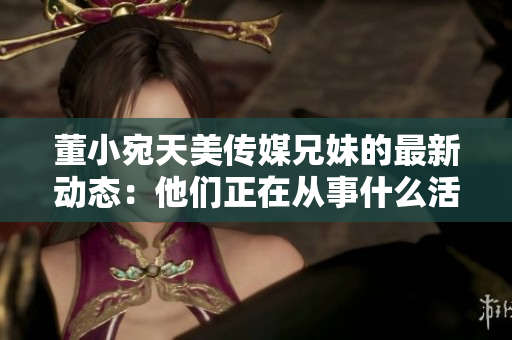 董小宛天美傳媒兄妹的最新動態(tài)：他們正在從事什么活動？