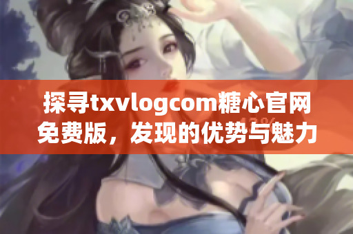 探尋txvlogcom糖心官網(wǎng)免費版，發(fā)現(xiàn)的優(yōu)勢與魅力