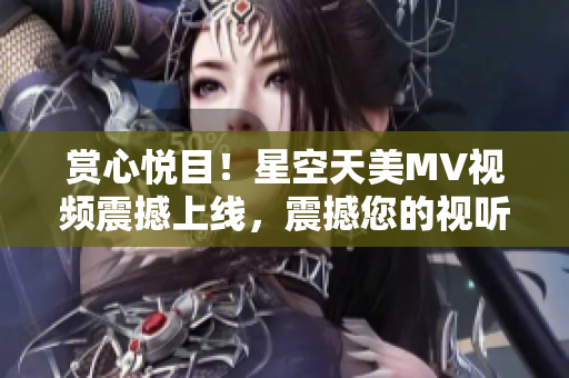 賞心悅目！星空天美MV視頻震撼上線，震撼您的視聽感官