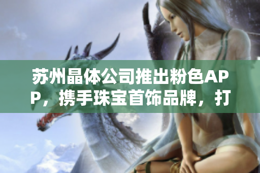 蘇州晶體公司推出粉色APP，攜手珠寶首飾品牌，打造獨特魅力