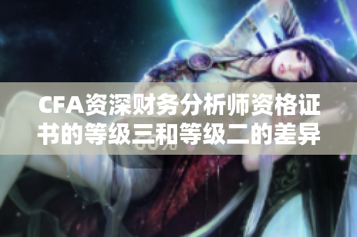 CFA資深財(cái)務(wù)分析師資格證書(shū)的等級(jí)三和等級(jí)二的差異詳解