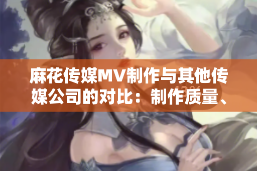 麻花傳媒MV制作與其他傳媒公司的對比：制作質量、創(chuàng)意水平及市場反響等方面詳細比較