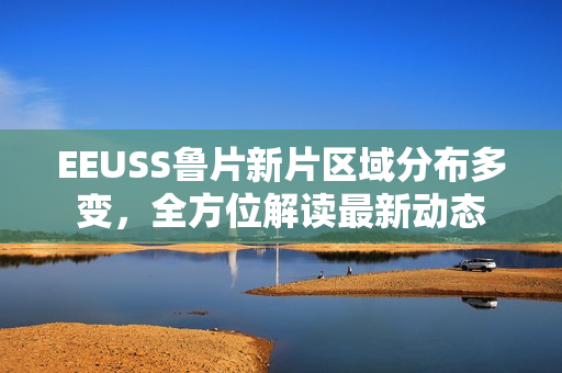 EEUSS魯片新片區(qū)域分布多變，全方位解讀最新動(dòng)態(tài)