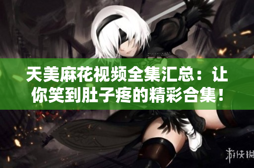 天美麻花視頻全集匯總：讓你笑到肚子疼的精彩合集！