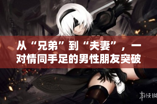從“兄弟”到“夫妻”，一對(duì)情同手足的男性朋友突破傳統(tǒng)，令人深思的真愛(ài)故事【獨(dú)家報(bào)道】
